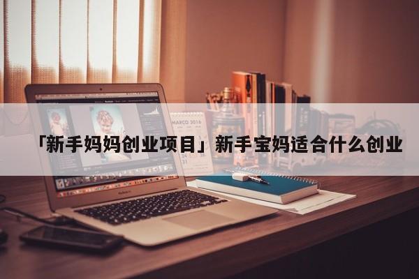 「新手妈妈创业项目」新手宝妈适合什么创业