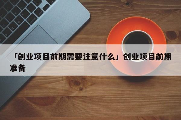 「创业项目前期需要注意什么」创业项目前期准备