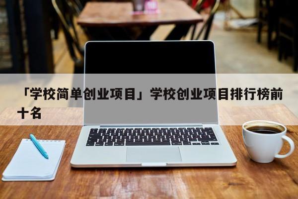 「学校简单创业项目」学校创业项目排行榜前十名