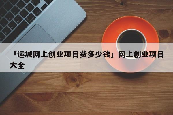 「运城网上创业项目费多少钱」网上创业项目大全