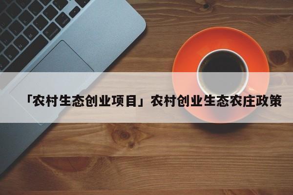 「农村生态创业项目」农村创业生态农庄政策