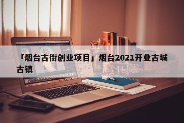 「烟台古街创业项目」烟台2021开业古城古镇