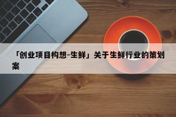 「创业项目构想-生鲜」关于生鲜行业的策划案