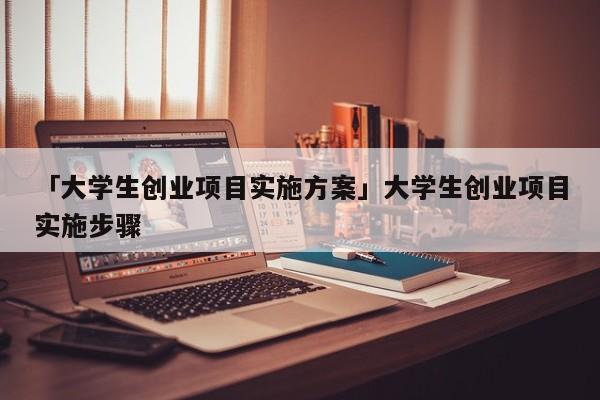 「大学生创业项目实施方案」大学生创业项目实施步骤
