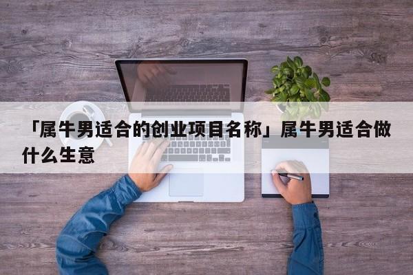 「属牛男适合的创业项目名称」属牛男适合做什么生意
