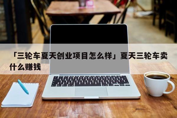 「三轮车夏天创业项目怎么样」夏天三轮车卖什么赚钱