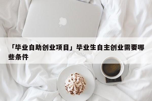 「毕业自助创业项目」毕业生自主创业需要哪些条件