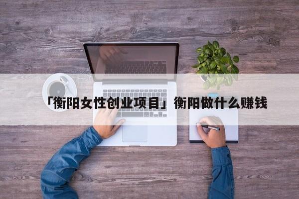 「衡阳女性创业项目」衡阳做什么赚钱