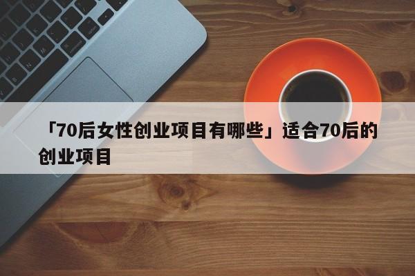 「70后女性创业项目有哪些」适合70后的创业项目