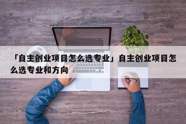 「自主创业项目怎么选专业」自主创业项目怎么选专业和方向