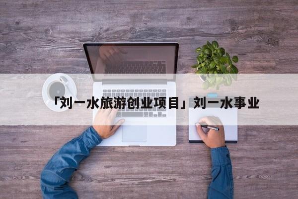「刘一水旅游创业项目」刘一水事业