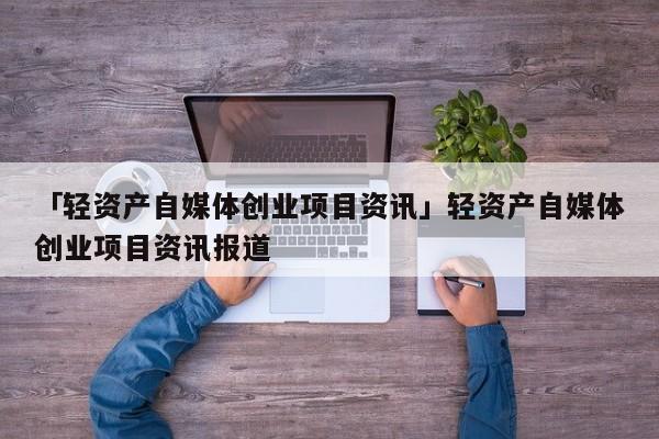 「轻资产自媒体创业项目资讯」轻资产自媒体创业项目资讯报道
