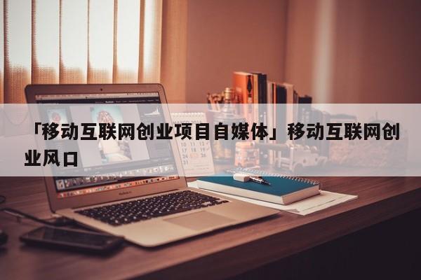 「移动互联网创业项目自媒体」移动互联网创业风口