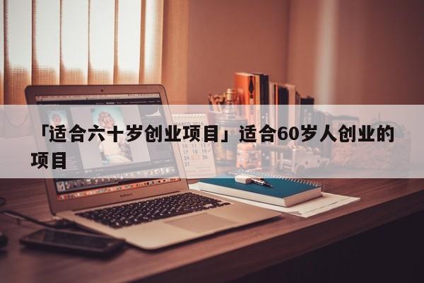 「适合六十岁创业项目」适合60岁人创业的项目