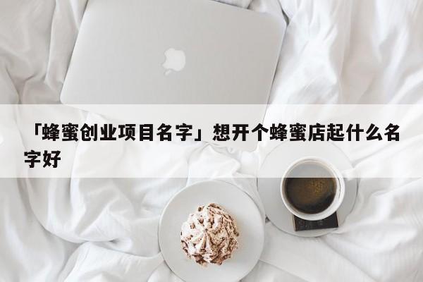 「蜂蜜创业项目名字」想开个蜂蜜店起什么名字好