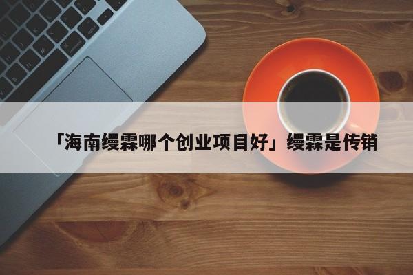 「海南缦霖哪个创业项目好」缦霖是传销