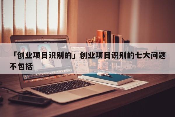 「创业项目识别的」创业项目识别的七大问题不包括