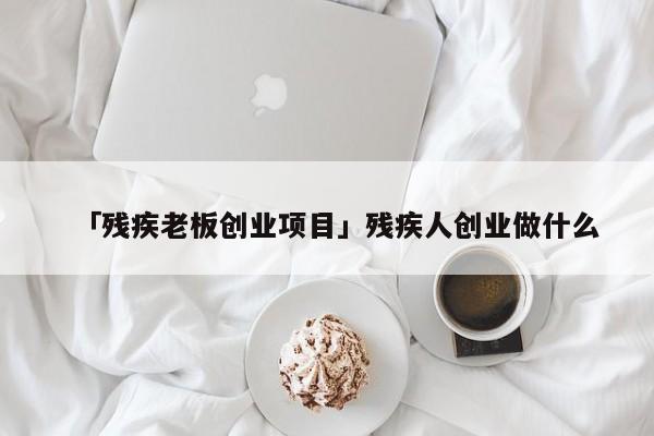 「残疾老板创业项目」残疾人创业做什么