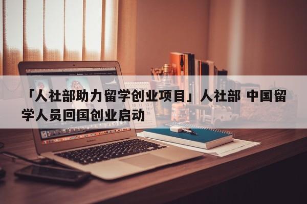 「人社部助力留学创业项目」人社部 中国留学人员回国创业启动