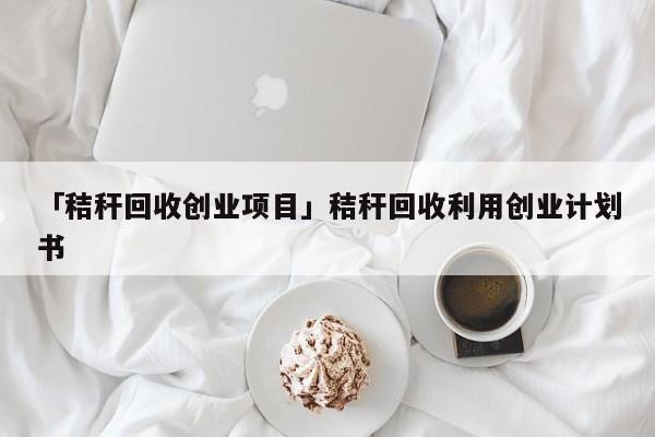 「秸秆回收创业项目」秸秆回收利用创业计划书