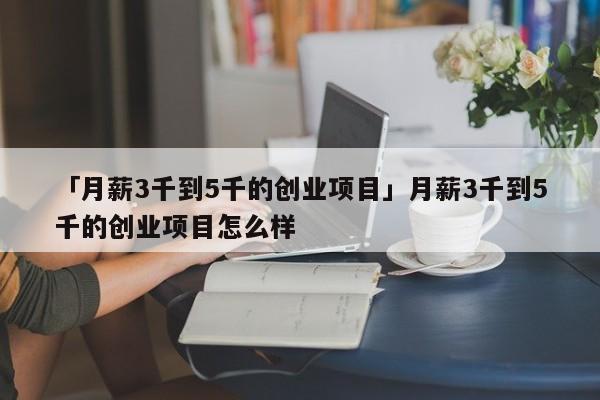 「月薪3千到5千的创业项目」月薪3千到5千的创业项目怎么样