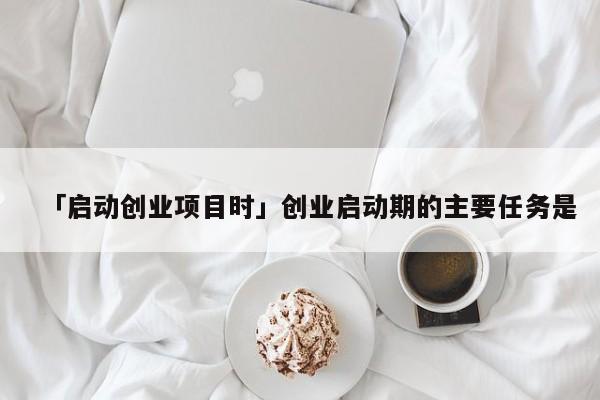 「启动创业项目时」创业启动期的主要任务是