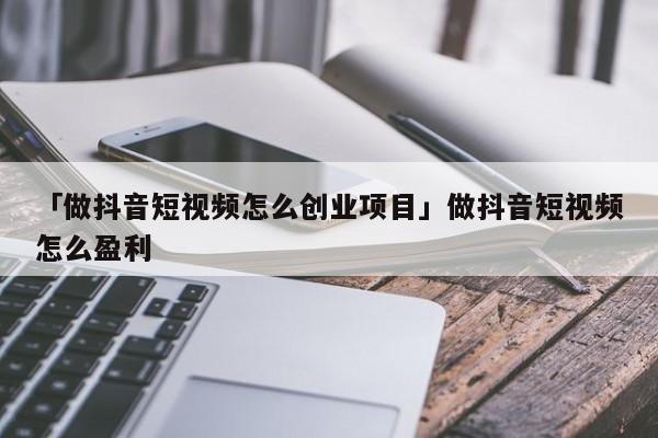 「做抖音短视频怎么创业项目」做抖音短视频怎么盈利