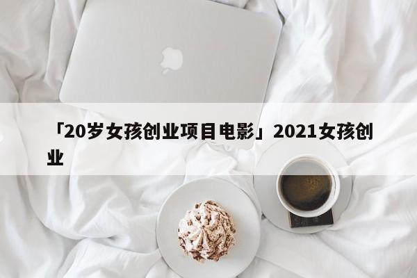 「20岁女孩创业项目电影」2021女孩创业