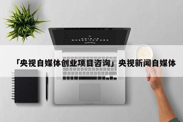 「央视自媒体创业项目咨询」央视新闻自媒体