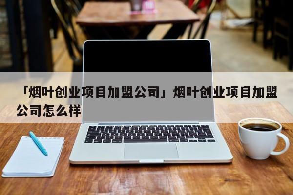 「烟叶创业项目加盟公司」烟叶创业项目加盟公司怎么样