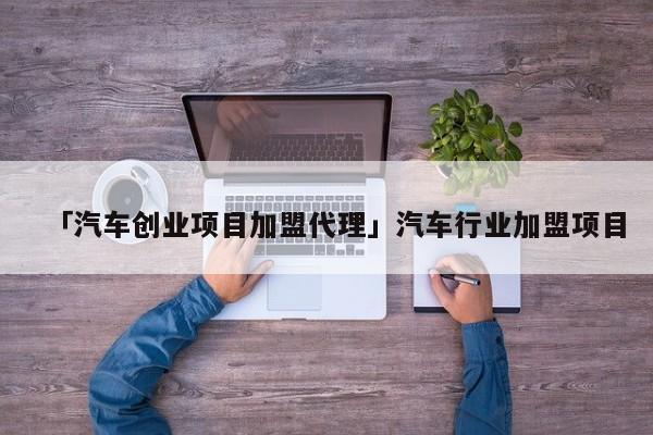 「汽车创业项目加盟代理」汽车行业加盟项目