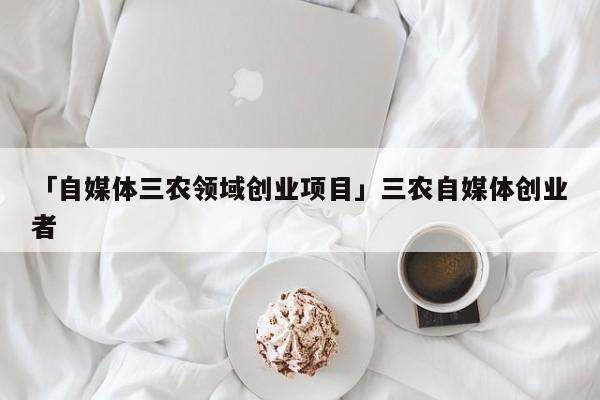 「自媒体三农领域创业项目」三农自媒体创业者