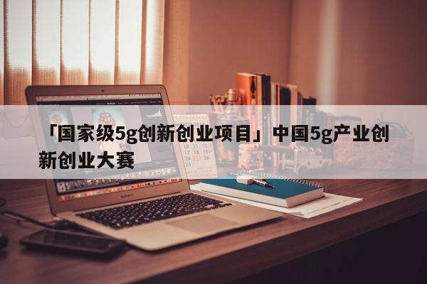 「国家级5g创新创业项目」中国5g产业创新创业大赛