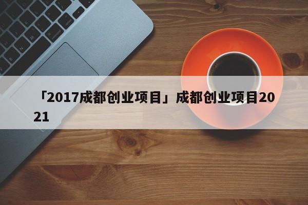 「2017成都创业项目」成都创业项目2021