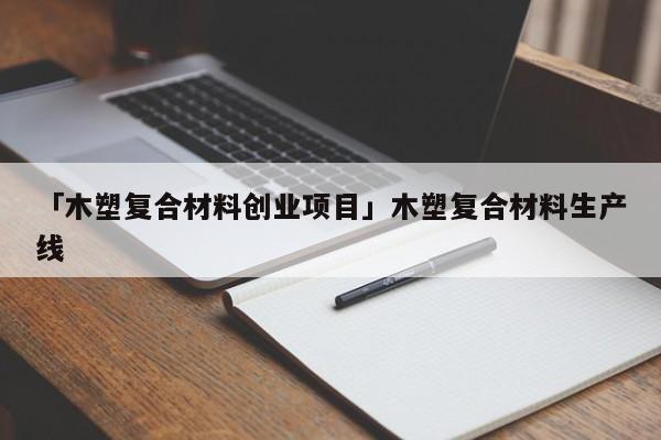 「木塑复合材料创业项目」木塑复合材料生产线