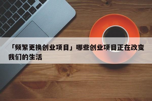 「频繁更换创业项目」哪些创业项目正在改变我们的生活