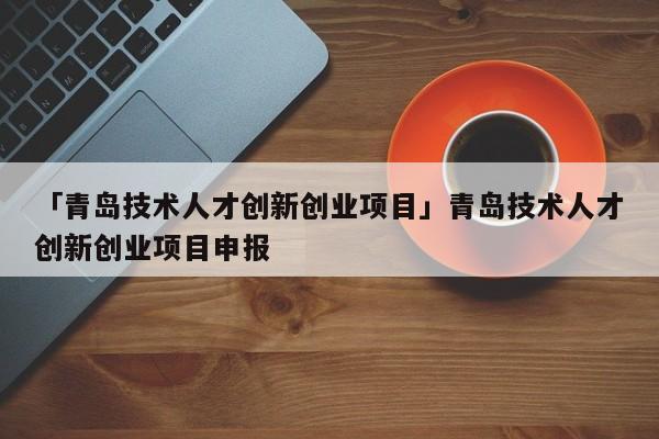 「青岛技术人才创新创业项目」青岛技术人才创新创业项目申报