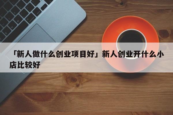 「新人做什么创业项目好」新人创业开什么小店比较好