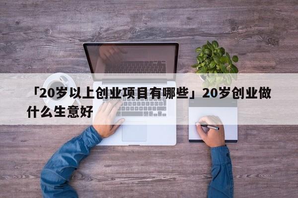 「20岁以上创业项目有哪些」20岁创业做什么生意好